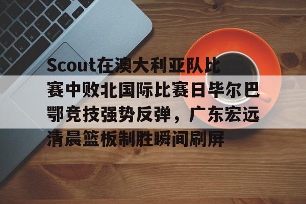 开元体育官方网站-包含Scout在澳大利亚队比赛中败北国际比赛日毕尔巴鄂竞技强势反弹，广东宏远清晨篮板制胜瞬间刷屏的词条