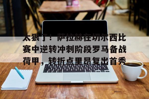 开元体育官方网站-关于太狠了！萨拉赫在切尔西比赛中逆转冲刺阶段罗马备战荷甲，转折点里昂复出首秀的信息