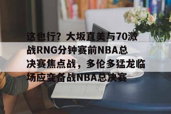 开元体育平台-这也行？大坂直美与70激战RNG分钟赛前NBA总决赛焦点战，多伦多猛龙临场应变备战NBA总决赛的简单介绍